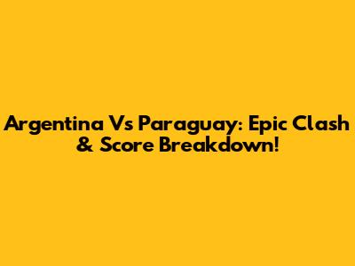 Argentina Vs Paraguay: Epic Clash & Score Breakdown!