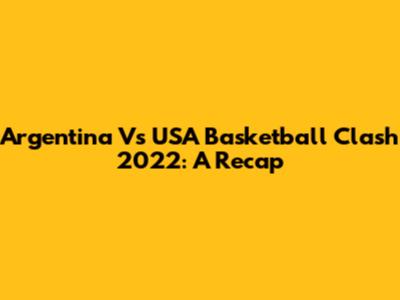 Argentina Vs USA Basketball Clash 2022: A Recap