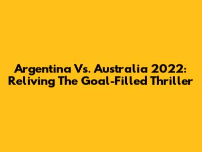 Argentina Vs. Australia 2022: Reliving The Goal-Filled Thriller