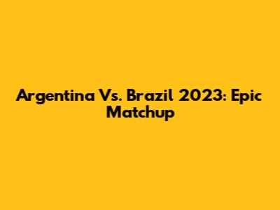 Argentina Vs. Brazil 2023: Epic Matchup