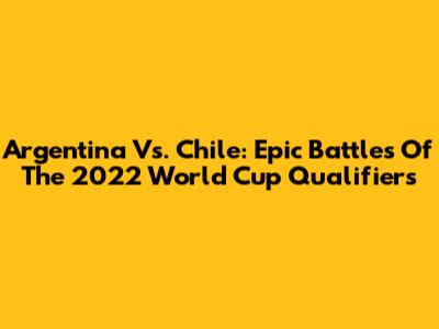 Argentina Vs. Chile: Epic Battles Of The 2022 World Cup Qualifiers