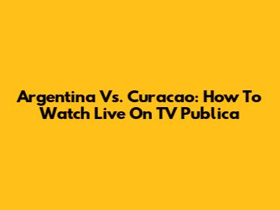 Argentina Vs. Curacao: How To Watch Live On TV Publica