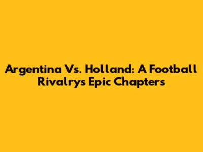 Argentina Vs. Holland: A Football Rivalry's Epic Chapters