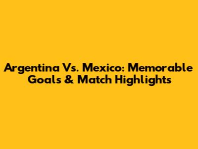 Argentina Vs. Mexico: Memorable Goals & Match Highlights