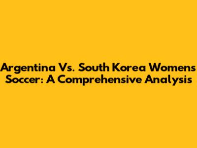 Argentina Vs. South Korea Women's Soccer: A Comprehensive Analysis