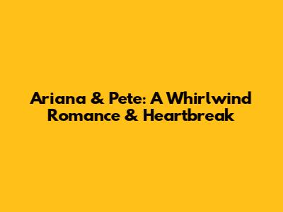 Ariana & Pete: A Whirlwind Romance & Heartbreak