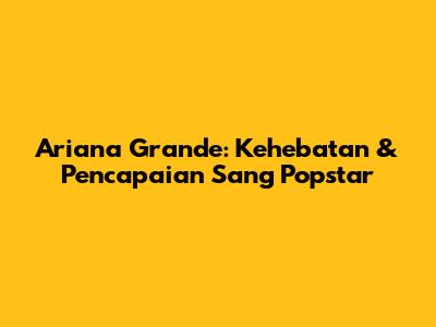 Ariana Grande: Kehebatan & Pencapaian Sang Popstar