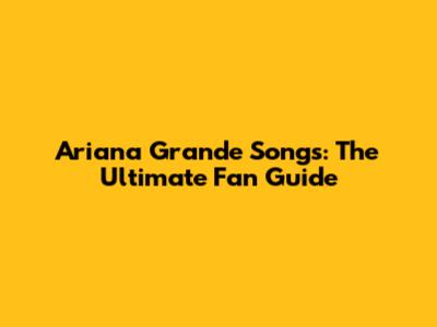 Ariana Grande Songs: The Ultimate Fan Guide
