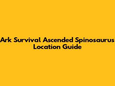 Ark Survival Ascended Spinosaurus Location Guide