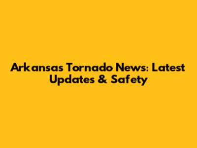 Arkansas Tornado News: Latest Updates & Safety