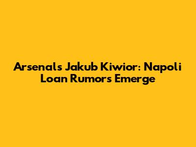 Arsenal's Jakub Kiwior: Napoli Loan Rumors Emerge