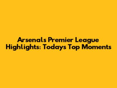Arsenal's Premier League Highlights: Today's Top Moments