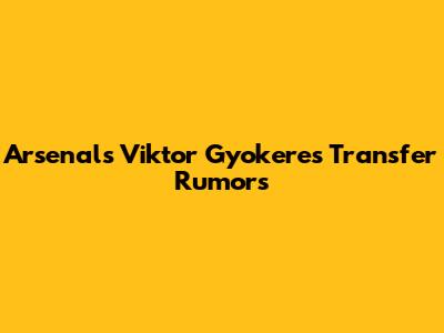 Arsenal's Viktor Gyokeres Transfer Rumors