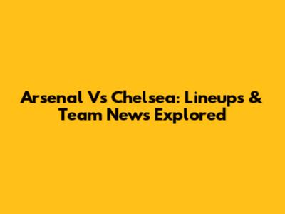 Arsenal Vs Chelsea: Lineups & Team News Explored