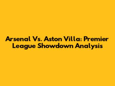 Arsenal Vs. Aston Villa: Premier League Showdown Analysis