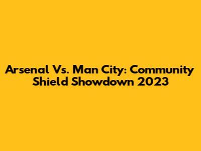 Arsenal Vs. Man City: Community Shield Showdown 2023