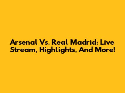 Arsenal Vs. Real Madrid: Live Stream, Highlights, And More!