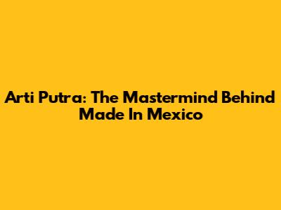 Arti Putra: The Mastermind Behind "Made In Mexico"
