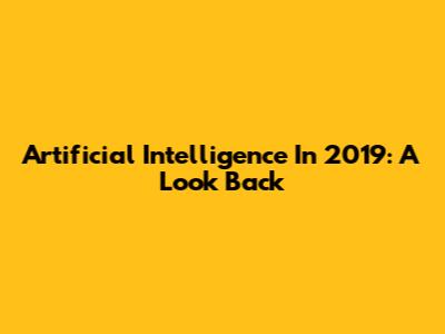 Artificial Intelligence In 2019: A Look Back