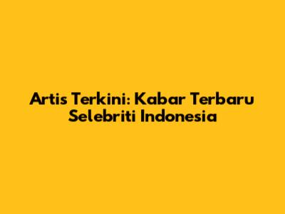 Artis Terkini: Kabar Terbaru Selebriti Indonesia