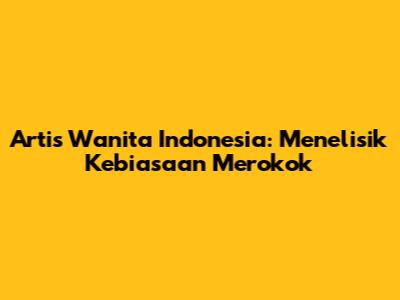 Artis Wanita Indonesia: Menelisik Kebiasaan Merokok
