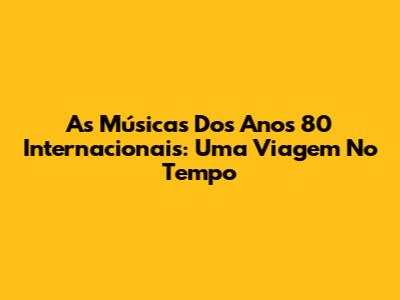 As Músicas Dos Anos 80 Internacionais: Uma Viagem No Tempo