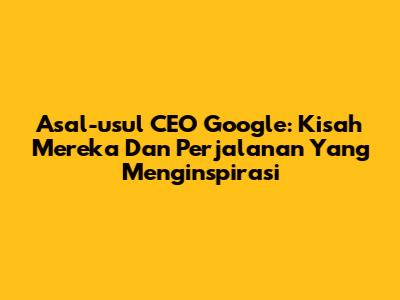 Asal-usul CEO Google: Kisah Mereka Dan Perjalanan Yang Menginspirasi
