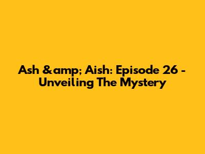 Ash &amp; Aish: Episode 26 - Unveiling The Mystery