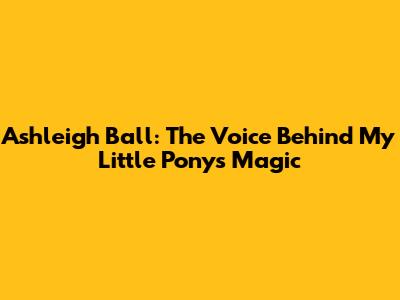 Ashleigh Ball: The Voice Behind My Little Pony's Magic