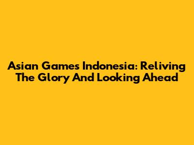 Asian Games Indonesia: Reliving The Glory And Looking Ahead