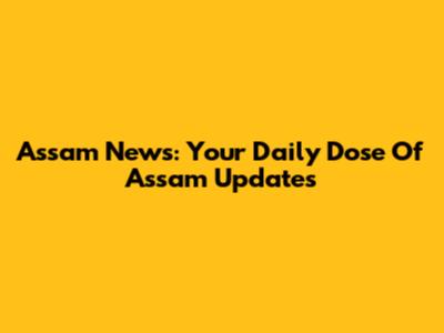 Assam News: Your Daily Dose Of Assam Updates