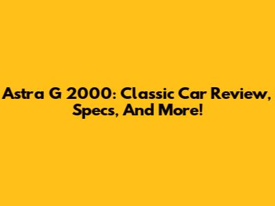 Astra G 2000: Classic Car Review, Specs, And More!
