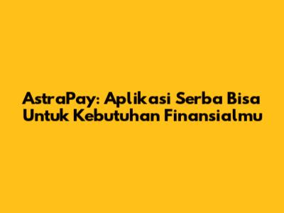 AstraPay: Aplikasi Serba Bisa Untuk Kebutuhan Finansialmu