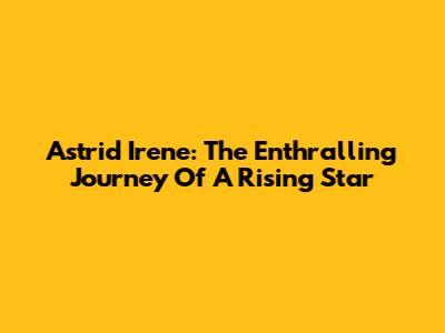Astrid Irene: The Enthralling Journey Of A Rising Star