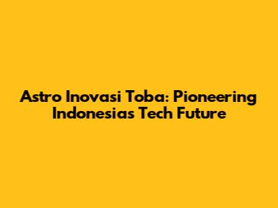Astro Inovasi Toba: Pioneering Indonesia's Tech Future