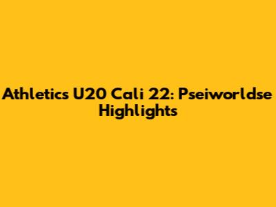 Athletics U20 Cali 22: Pseiworldse Highlights