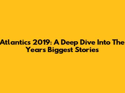 Atlantics 2019: A Deep Dive Into The Year's Biggest Stories
