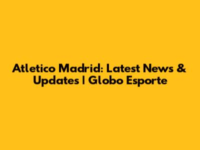 Atletico Madrid: Latest News & Updates | Globo Esporte