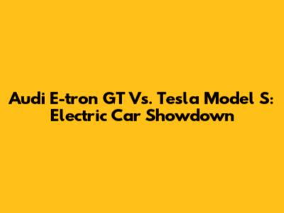 Audi E-tron GT Vs. Tesla Model S: Electric Car Showdown