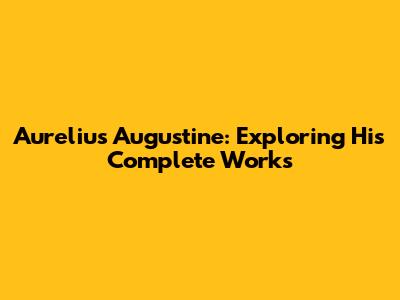 Aurelius Augustine: Exploring His Complete Works