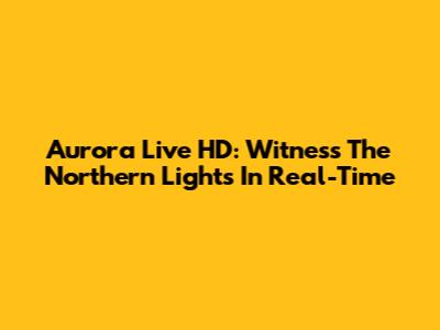 Aurora Live HD: Witness The Northern Lights In Real-Time