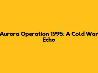 Aurora Operation 1995: A Cold War Echo