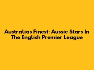 Australia's Finest: Aussie Stars In The English Premier League
