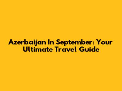 Azerbaijan In September: Your Ultimate Travel Guide