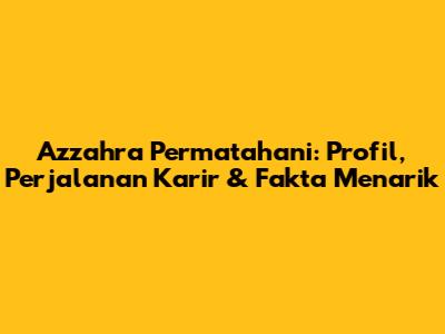Azzahra Permatahani: Profil, Perjalanan Karir & Fakta Menarik