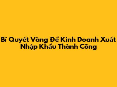 Bí Quyết Vàng Để Kinh Doanh Xuất Nhập Khẩu Thành Công
