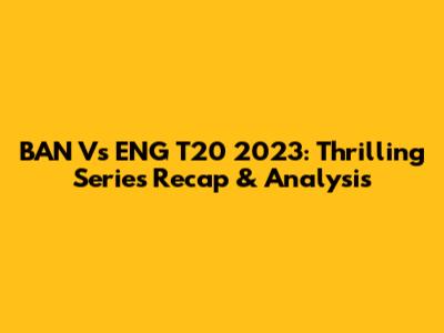 BAN Vs ENG T20 2023: Thrilling Series Recap & Analysis