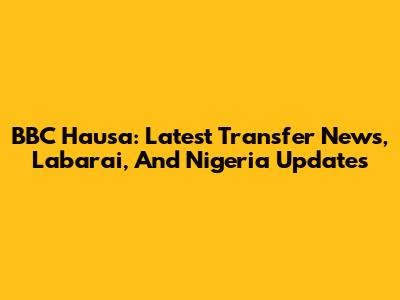 BBC Hausa: Latest Transfer News, Labarai, And Nigeria Updates