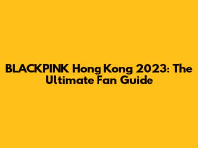 BLACKPINK Hong Kong 2023: The Ultimate Fan Guide