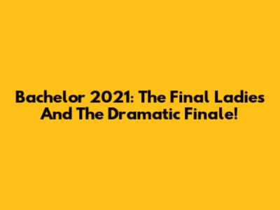 Bachelor 2021: The Final Ladies And The Dramatic Finale!